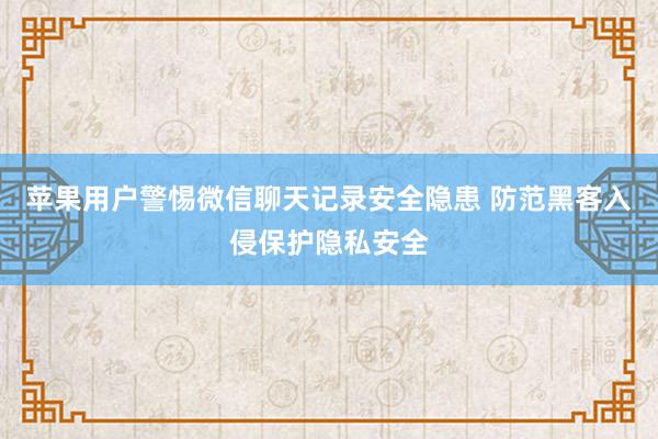苹果用户警惕微信聊天记录安全隐患 防范黑客入侵保护隐私安全