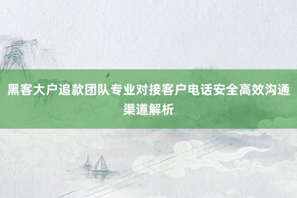 黑客大户追款团队专业对接客户电话安全高效沟通渠道解析