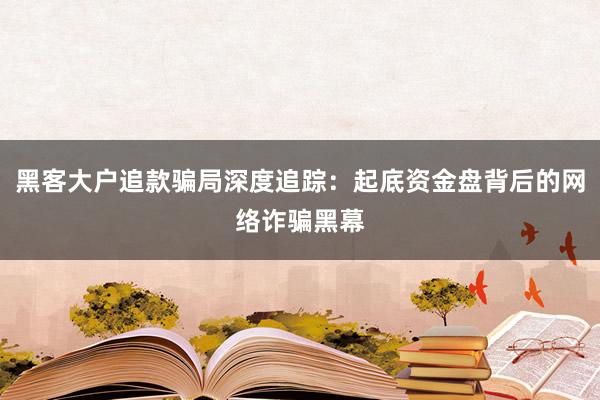 黑客大户追款骗局深度追踪：起底资金盘背后的网络诈骗黑幕