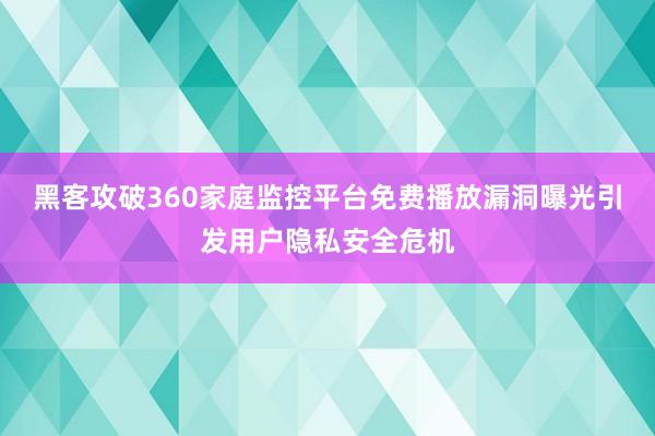 黑客攻破360家庭监控平台免费播放漏洞曝光引发用户隐私安全危机